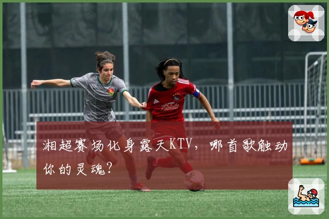 湘超赛场化身露天KTV，哪首歌触动你的灵魂？