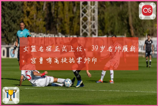 女篮名宿正式上任，39岁名帅履新，宫鲁鸣高徒执掌帅印