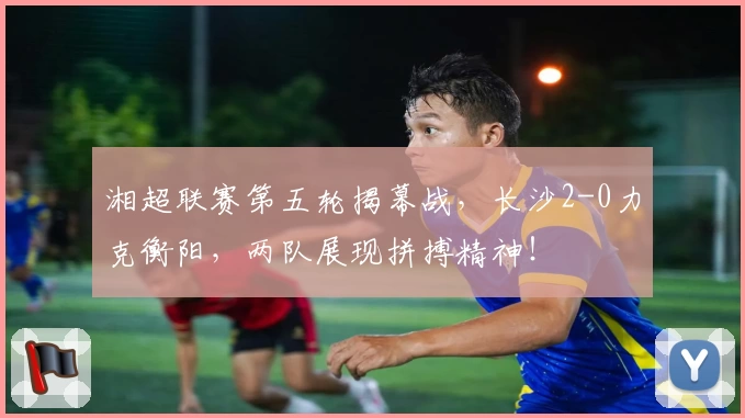 湘超联赛第五轮揭幕战，长沙2-0力克衡阳，两队展现拼搏精神！