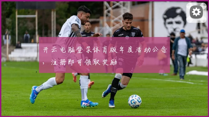 开云电脑登录体育版年度活动公告，注册即可领取奖励