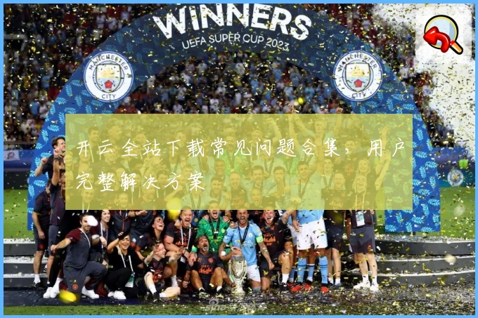 开云全站下载常见问题合集，用户完整解决方案