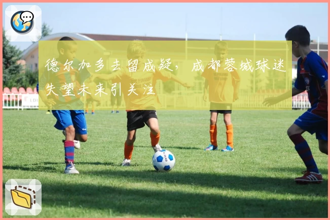 德尔加多去留成疑，成都蓉城球迷失望未来引关注