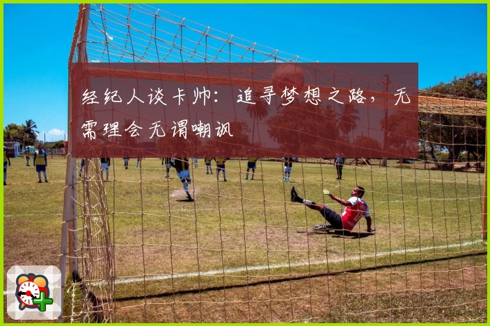 经纪人谈卡帅：追寻梦想之路，无需理会无谓嘲讽