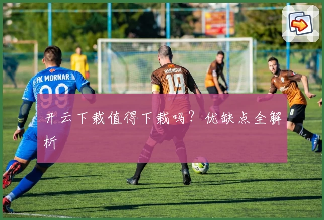 开云下载值得下载吗？优缺点全解析