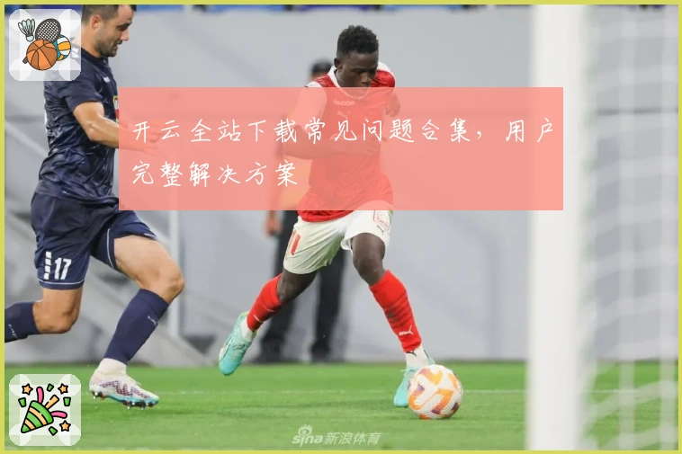 开云全站下载常见问题合集，用户完整解决方案