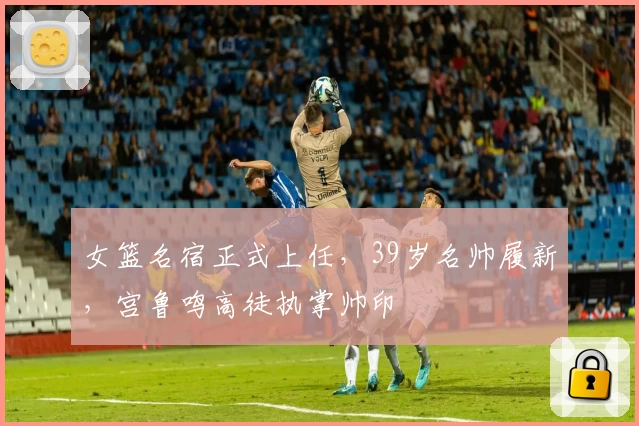 女篮名宿正式上任，39岁名帅履新，宫鲁鸣高徒执掌帅印