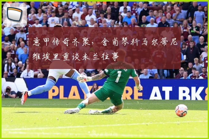 意甲传奇齐聚，舍甫琴科马尔蒂尼维埃里重谈米兰往事