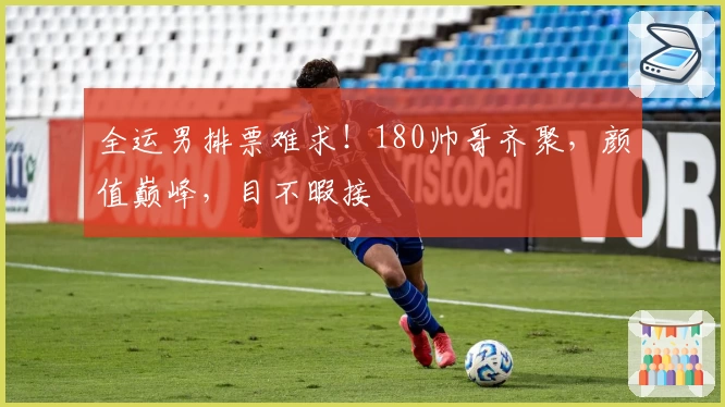 全运男排票难求！180帅哥齐聚，颜值巅峰，目不暇接