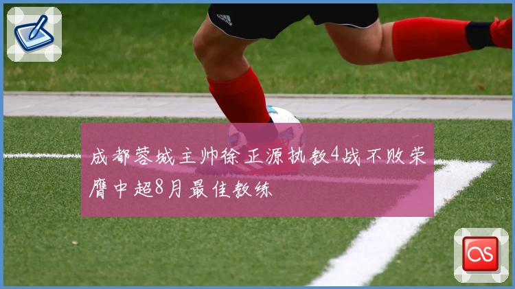 成都蓉城主帅徐正源执教4战不败荣膺中超8月最佳教练
