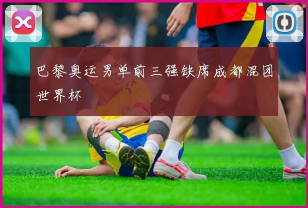 巴黎奥运男单前三强缺席成都混团世界杯