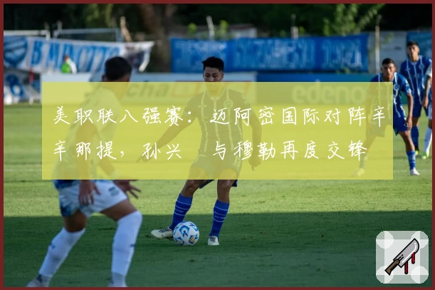 美职联八强赛：迈阿密国际对阵辛辛那提，孙兴慜与穆勒再度交锋